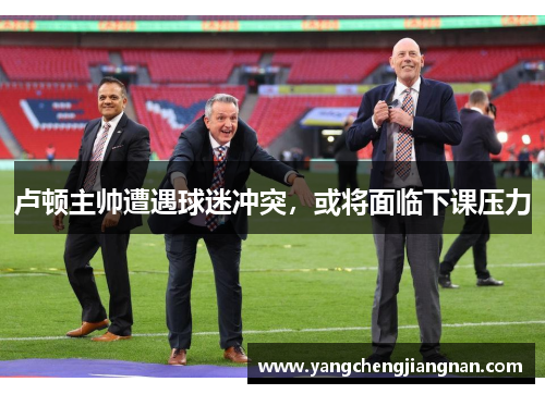 卢顿主帅遭遇球迷冲突，或将面临下课压力